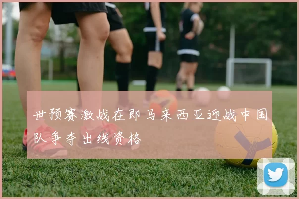 世预赛激战在即马来西亚迎战中国队争夺出线资格